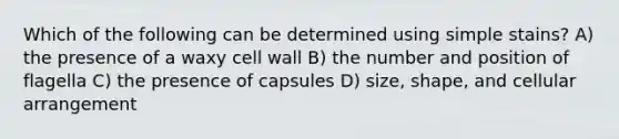 Which of the following can be determined using simple stains? A) the presence of a waxy cell wall B) the number and position of flagella C) the presence of capsules D) size, shape, and cellular arrangement