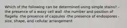 Which of the following can be determined using simple stains? -the presence of a waxy cell wall -the number and position of flagella -the presence of capsules -the presence of endospores -size, shape, and cellular arrangement