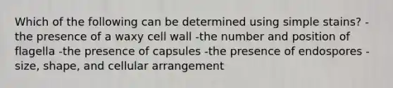 Which of the following can be determined using simple stains? -the presence of a waxy cell wall -the number and position of flagella -the presence of capsules -the presence of endospores -size, shape, and cellular arrangement