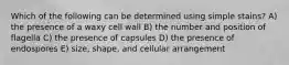 Which of the following can be determined using simple stains? A) the presence of a waxy cell wall B) the number and position of flagella C) the presence of capsules D) the presence of endospores E) size, shape, and cellular arrangement