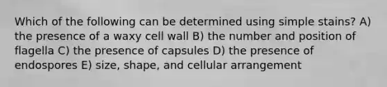 Which of the following can be determined using simple stains? A) the presence of a waxy cell wall B) the number and position of flagella C) the presence of capsules D) the presence of endospores E) size, shape, and cellular arrangement