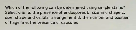 Which of the following can be determined using simple stains? Select one: a. the presence of endospores b. size and shape c. size, shape and cellular arrangement d. the number and position of flagella e. the presence of capsules