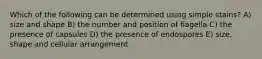 Which of the following can be determined using simple stains? A) size and shape B) the number and position of flagella C) the presence of capsules D) the presence of endospores E) size, shape and cellular arrangement