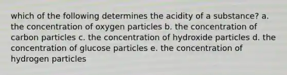 which of the following determines the acidity of a substance? a. the concentration of oxygen particles b. the concentration of carbon particles c. the concentration of hydroxide particles d. the concentration of glucose particles e. the concentration of hydrogen particles