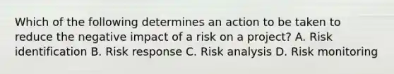 Which of the following determines an action to be taken to reduce the negative impact of a risk on a project? A. Risk identification B. Risk response C. Risk analysis D. Risk monitoring