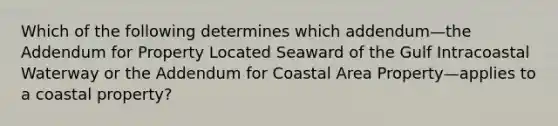 Which of the following determines which addendum—the Addendum for Property Located Seaward of the Gulf Intracoastal Waterway or the Addendum for Coastal Area Property—applies to a coastal property?