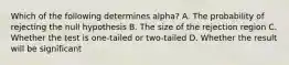 Which of the following determines alpha? A. The probability of rejecting the null hypothesis B. The size of the rejection region C. Whether the test is one-tailed or two-tailed D. Whether the result will be significant