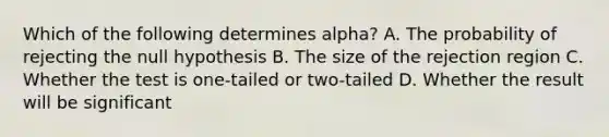 Which of the following determines alpha? A. The probability of rejecting the null hypothesis B. The size of the rejection region C. Whether the test is one-tailed or two-tailed D. Whether the result will be significant