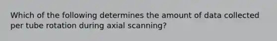 Which of the following determines the amount of data collected per tube rotation during axial scanning?