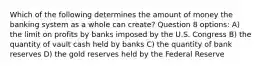 Which of the following determines the amount of money the banking system as a whole can create? Question 8 options: A) the limit on profits by banks imposed by the U.S. Congress B) the quantity of vault cash held by banks C) the quantity of bank reserves D) the gold reserves held by the Federal Reserve