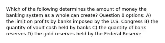 Which of the following determines the amount of money the banking system as a whole can create? Question 8 options: A) the limit on profits by banks imposed by the U.S. Congress B) the quantity of vault cash held by banks C) the quantity of bank reserves D) the gold reserves held by the Federal Reserve