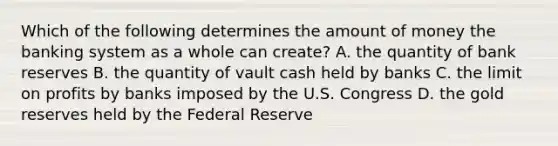 Which of the following determines the amount of money the banking system as a whole can​ create? A. the quantity of bank reserves B. the quantity of vault cash held by banks C. the limit on profits by banks imposed by the U.S. Congress D. the gold reserves held by the Federal Reserve