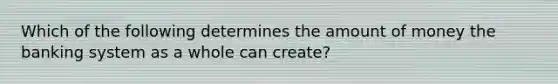 Which of the following determines the amount of money the banking system as a whole can create?