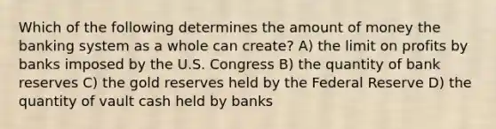 Which of the following determines the amount of money the banking system as a whole can create? A) the limit on profits by banks imposed by the U.S. Congress B) the quantity of bank reserves C) the gold reserves held by the Federal Reserve D) the quantity of vault cash held by banks