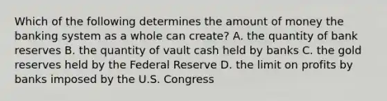 Which of the following determines the amount of money the banking system as a whole can create? A. the quantity of bank reserves B. the quantity of vault cash held by banks C. the gold reserves held by the Federal Reserve D. the limit on profits by banks imposed by the U.S. Congress