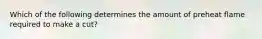 Which of the following determines the amount of preheat flame required to make a cut?