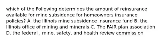 which of the Following determines the amount of reinsurance available for mine subsidence for homeowners insurance policies? A. the Illinois mine subsidence insurance fund B. the Illinois office of mining and minerals C. The FAIR plan association D. the federal , mine, safety, and health review commission