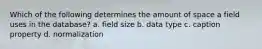 Which of the following determines the amount of space a field uses in the database? a. field size b. data type c. caption property d. normalization