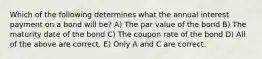 Which of the following determines what the annual interest payment on a bond will be? A) The par value of the bond B) The maturity date of the bond C) The coupon rate of the bond D) All of the above are correct. E) Only A and C are correct.