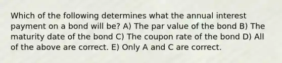 Which of the following determines what the annual interest payment on a bond will be? A) The par value of the bond B) The maturity date of the bond C) The coupon rate of the bond D) All of the above are correct. E) Only A and C are correct.