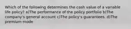 Which of the following determines the cash value of a variable life policy? a)The performance of the policy portfolio b)The company's general account c)The policy's guarantees. d)The premium mode