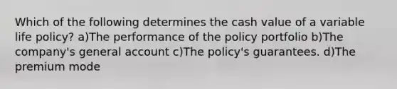 Which of the following determines the cash value of a variable life policy? a)The performance of the policy portfolio b)The company's general account c)The policy's guarantees. d)The premium mode