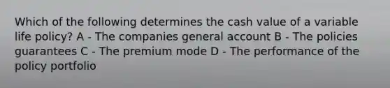 Which of the following determines the cash value of a variable life policy? A - The companies general account B - The policies guarantees C - The premium mode D - The performance of the policy portfolio