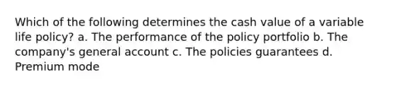 Which of the following determines the cash value of a variable life policy? a. The performance of the policy portfolio b. The company's general account c. The policies guarantees d. Premium mode