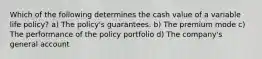 Which of the following determines the cash value of a variable life policy? a) The policy's guarantees. b) The premium mode c) The performance of the policy portfolio d) The company's general account