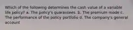 Which of the following determines the cash value of a variable life policy? a. The policy's guarantees. b. The premium mode c. The performance of the policy portfolio d. The company's general account