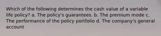 Which of the following determines the cash value of a variable life policy? a. The policy's guarantees. b. The premium mode c. The performance of the policy portfolio d. The company's general account