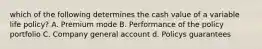 which of the following determines the cash value of a variable life policy? A. Premium mode B. Performance of the policy portfolio C. Company general account d. Policys guarantees