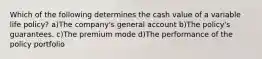 Which of the following determines the cash value of a variable life policy? a)The company's general account b)The policy's guarantees. c)The premium mode d)The performance of the policy portfolio