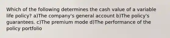 Which of the following determines the cash value of a variable life policy? a)The company's general account b)The policy's guarantees. c)The premium mode d)The performance of the policy portfolio