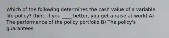 Which of the following determines the cash value of a variable life policy? (hint: if you ____ better, you get a raise at work) A) The performance of the policy portfolio B) The policy's guarantees