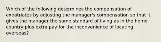 Which of the following determines the compensation of expatriates by adjusting the manager's compensation so that it gives the manager the same standard of living as in the home country plus extra pay for the inconvenience of locating overseas?