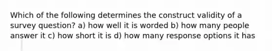 Which of the following determines the construct validity of a survey question? a) how well it is worded b) how many people answer it c) how short it is d) how many response options it has