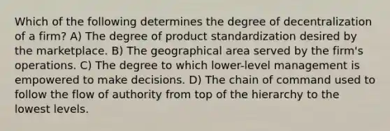 Which of the following determines the degree of decentralization of a firm? A) The degree of product standardization desired by the marketplace. B) The geographical area served by the firm's operations. C) The degree to which lower-level management is empowered to make decisions. D) The chain of command used to follow the flow of authority from top of the hierarchy to the lowest levels.