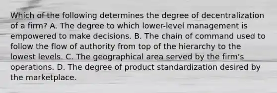 Which of the following determines the degree of decentralization of a firm? A. The degree to which lower-level management is empowered to make decisions. B. The chain of command used to follow the flow of authority from top of the hierarchy to the lowest levels. C. The geographical area served by the firm's operations. D. The degree of product standardization desired by the marketplace.