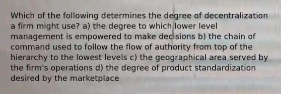 Which of the following determines the degree of decentralization a firm might use? a) the degree to which lower level management is empowered to make decisions b) the chain of command used to follow the flow of authority from top of the hierarchy to the lowest levels c) the geographical area served by the firm's operations d) the degree of product standardization desired by the marketplace