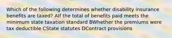 Which of the following determines whether disability insurance benefits are taxed? AIf the total of benefits paid meets the minimum state taxation standard BWhether the premiums were tax deductible CState statutes DContract provisions