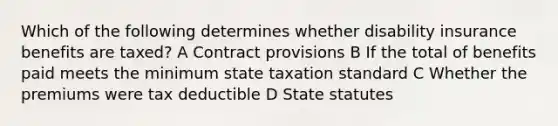 Which of the following determines whether disability insurance benefits are taxed? A Contract provisions B If the total of benefits paid meets the minimum state taxation standard C Whether the premiums were tax deductible D State statutes