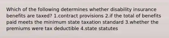 Which of the following determines whether disability insurance benefits are taxed? 1.contract provisions 2.if the total of benefits paid meets the minimum state taxation standard 3.whether the premiums were tax deductible 4.state statutes