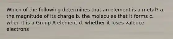 Which of the following determines that an element is a metal? a. the magnitude of its charge b. the molecules that it forms c. when it is a Group A element d. whether it loses <a href='https://www.questionai.com/knowledge/knWZpHTJT4-valence-electrons' class='anchor-knowledge'>valence electrons</a>