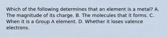 Which of the following determines that an element is a metal? A. The magnitude of its charge. B. The molecules that it forms. C. When it is a Group A element. D. Whether it loses valence electrons.