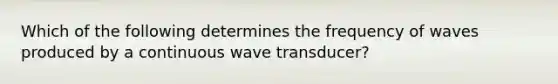 Which of the following determines the frequency of waves produced by a continuous wave transducer?