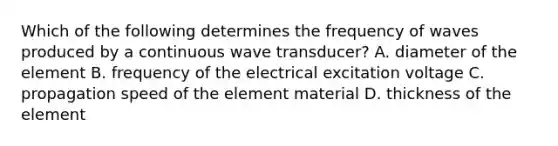 Which of the following determines the frequency of waves produced by a continuous wave transducer? A. diameter of the element B. frequency of the electrical excitation voltage C. propagation speed of the element material D. thickness of the element