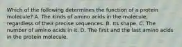 Which of the following determines the function of a protein molecule? A. The kinds of amino acids in the molecule, regardless of their precise sequences. B. Its shape. C. The number of amino acids in it. D. The first and the last amino acids in the protein molecule.