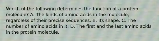 Which of the following determines the function of a protein molecule? A. The kinds of amino acids in the molecule, regardless of their precise sequences. B. Its shape. C. The number of amino acids in it. D. The first and the last amino acids in the protein molecule.