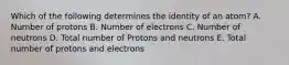 Which of the following determines the identity of an atom? A. Number of protons B. Number of electrons C. Number of neutrons D. Total number of Protons and neutrons E. Total number of protons and electrons